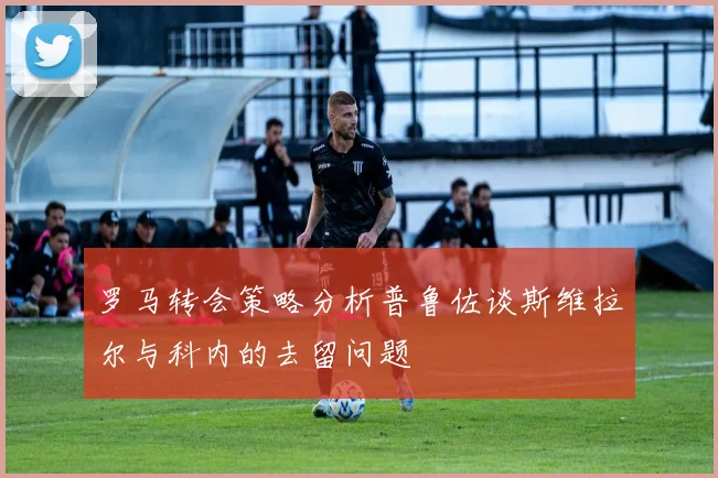 罗马转会策略分析普鲁佐谈斯维拉尔与科内的去留问题