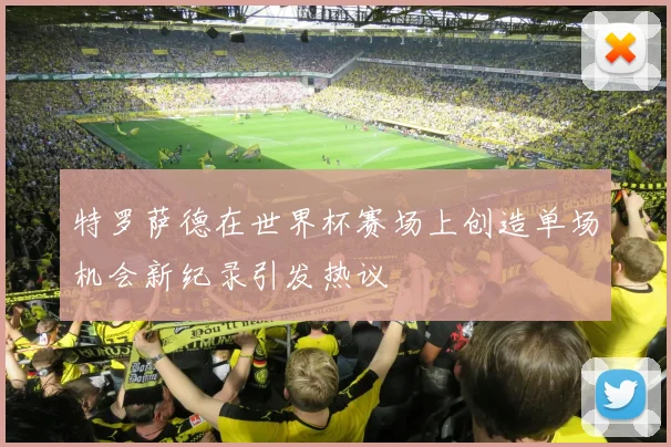 特罗萨德在世界杯赛场上创造单场机会新纪录引发热议