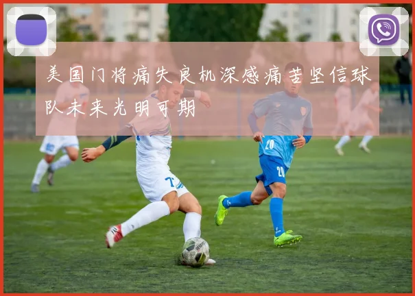 美国门将痛失良机深感痛苦坚信球队未来光明可期