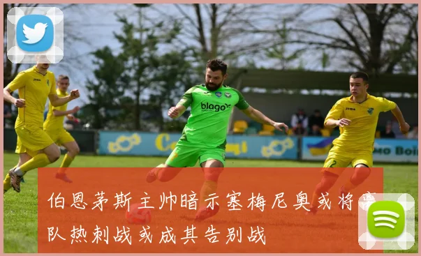 伯恩茅斯主帅暗示塞梅尼奥或将离队热刺战或成其告别战