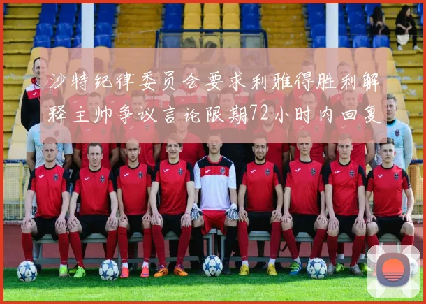沙特纪律委员会要求利雅得胜利解释主帅争议言论限期72小时内回复