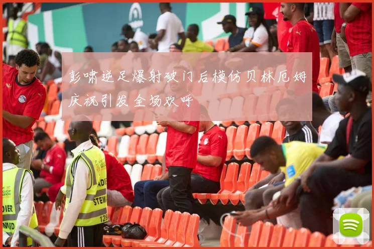 彭啸逆足爆射破门后模仿贝林厄姆庆祝引发全场欢呼