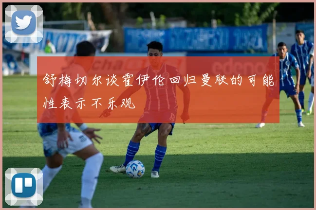 舒梅切尔谈霍伊伦回归曼联的可能性表示不乐观