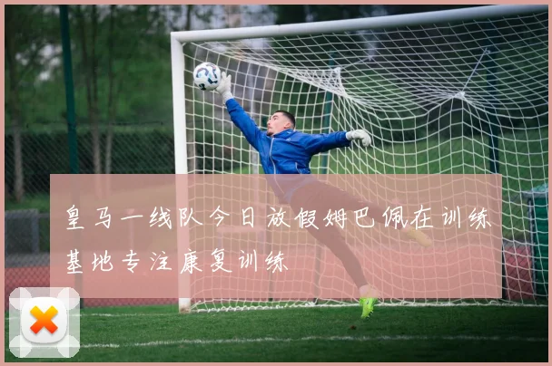 皇马一线队今日放假姆巴佩在训练基地专注康复训练