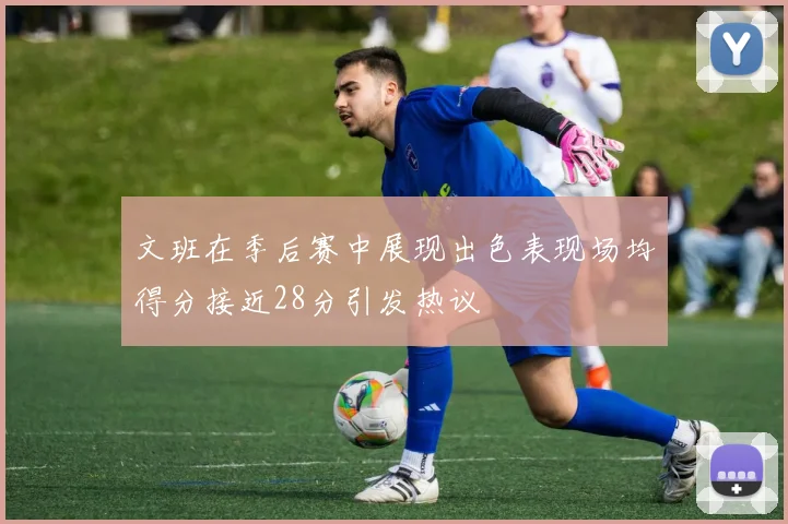 文班在季后赛中展现出色表现场均得分接近28分引发热议